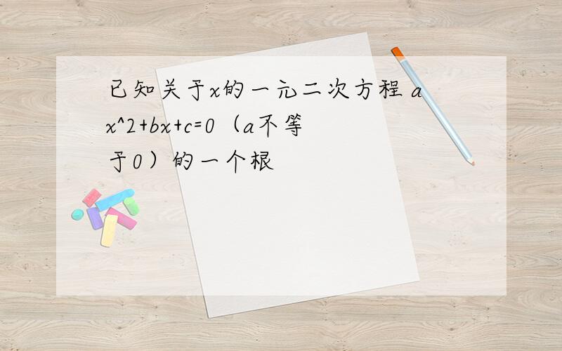 已知关于x的一元二次方程 ax^2+bx+c=0（a不等于0）的一个根