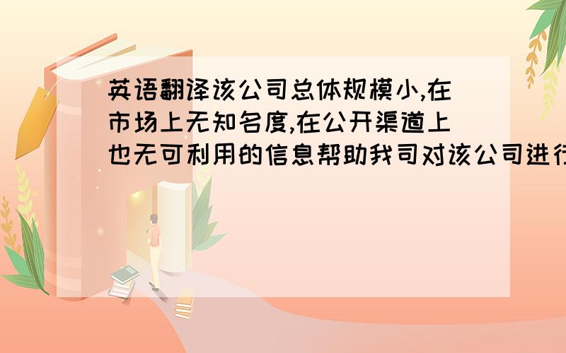 英语翻译该公司总体规模小,在市场上无知名度,在公开渠道上也无可利用的信息帮助我司对该公司进行分析.我司调查员在联系了该公