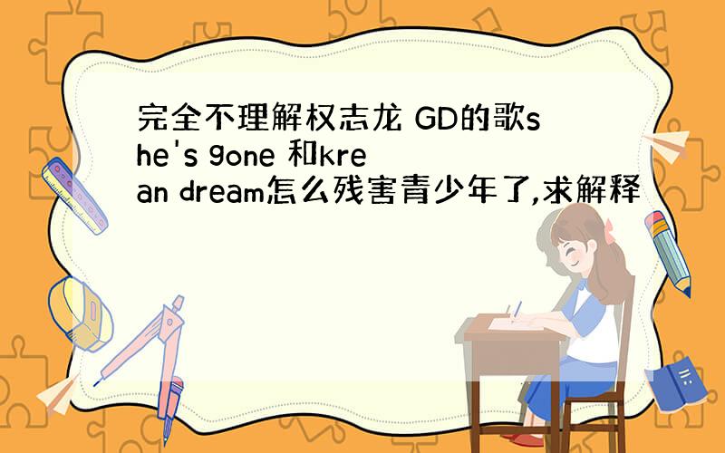 完全不理解权志龙 GD的歌she's gone 和krean dream怎么残害青少年了,求解释