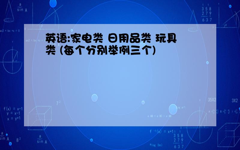 英语:家电类 日用品类 玩具类 (每个分别举例三个)