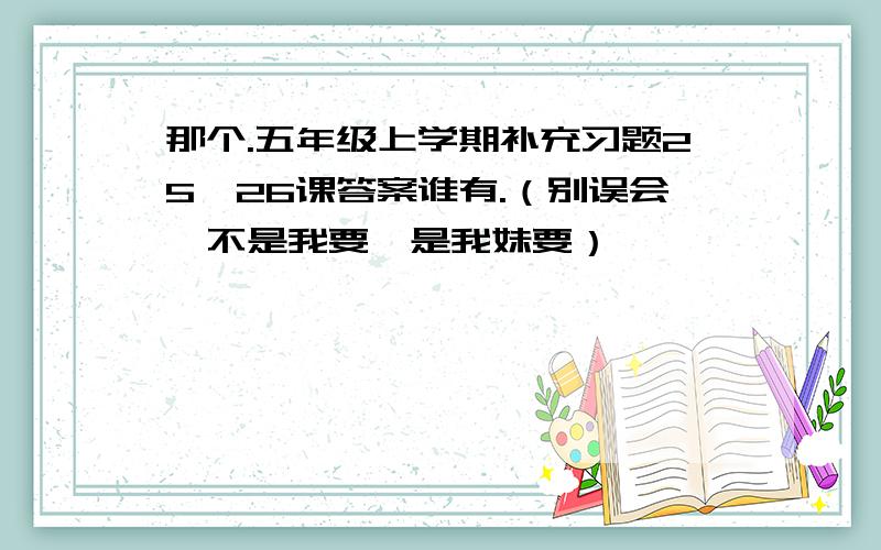 那个.五年级上学期补充习题25,26课答案谁有.（别误会,不是我要,是我妹要）