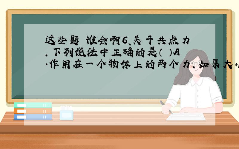 这些题 谁会啊6、关于共点力,下列说法中正确的是（ ）A．作用在一个物体上的两个力,如果大小相等,方向相反,这两力是共点