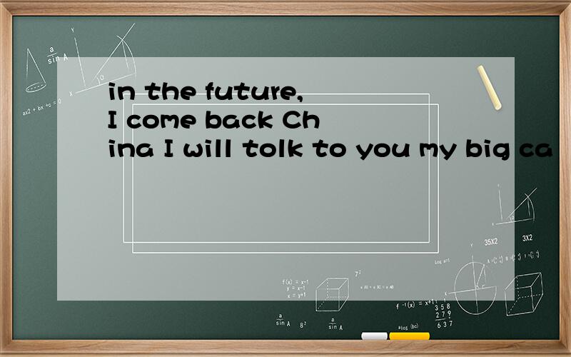 in the future,I come back China I will tolk to you my big ca