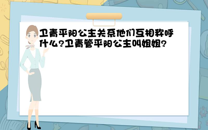 卫青平阳公主关系他们互相称呼什么?卫青管平阳公主叫姐姐?