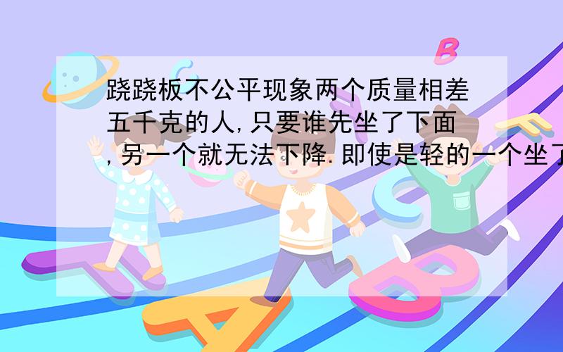 跷跷板不公平现象两个质量相差五千克的人,只要谁先坐了下面,另一个就无法下降.即使是轻的一个坐了下面,重的一个还是无法下降