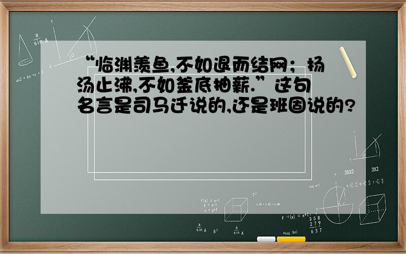 “临渊羡鱼,不如退而结网；扬汤止沸,不如釜底抽薪.”这句名言是司马迁说的,还是班固说的?