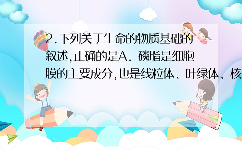 2.下列关于生命的物质基础的叙述,正确的是A．磷脂是细胞膜的主要成分,也是线粒体、叶绿体、核糖体等细胞