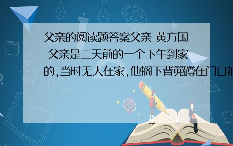 父亲的阅读题答案父亲 黄方国 父亲是三天前的一个下午到家的,当时无人在家,他搁下背篼蹲在门口抽烟子叶.楼上的张婆以为是盲