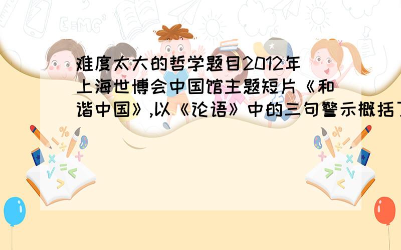 难度太大的哲学题目2012年上海世博会中国馆主题短片《和谐中国》,以《论语》中的三句警示概括了中国的“过去、现在和未来”