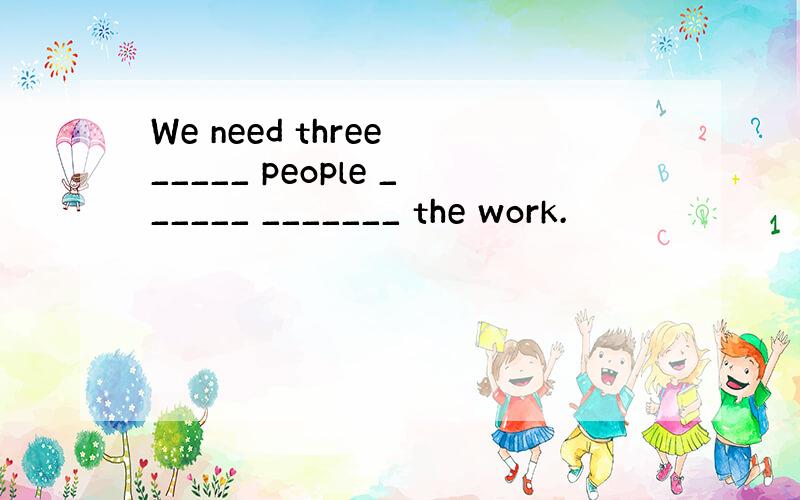 We need three _____ people ______ _______ the work.