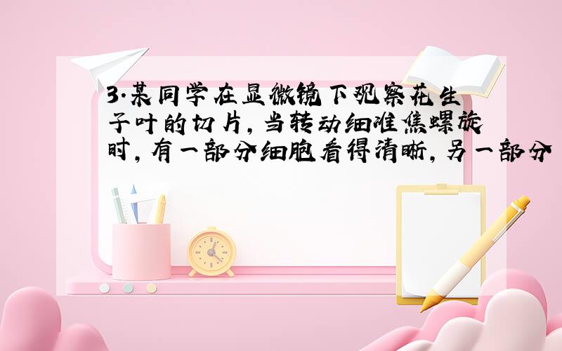 3．某同学在显微镜下观察花生子叶的切片,当转动细准焦螺旋时,有一部分细胞看得清晰,另一部分