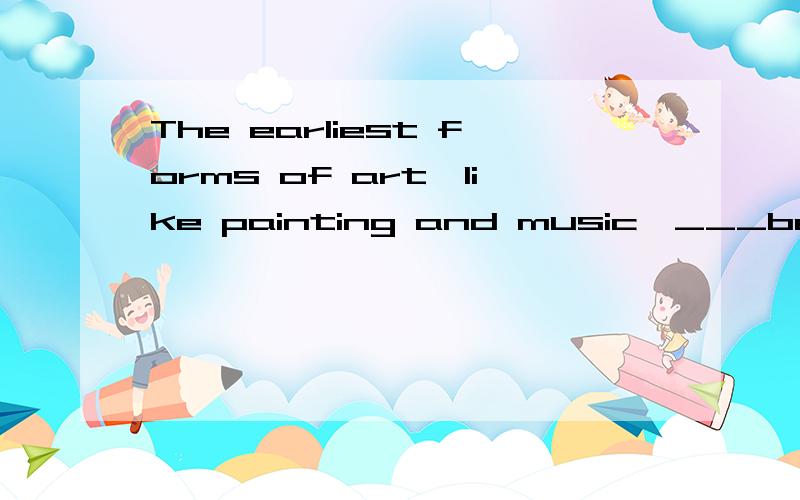 The earliest forms of art,like painting and music,___best su