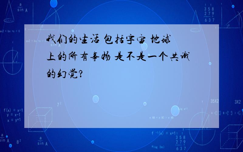 我们的生活 包括宇宙 地球 上的所有事物 是不是一个共识的幻觉?