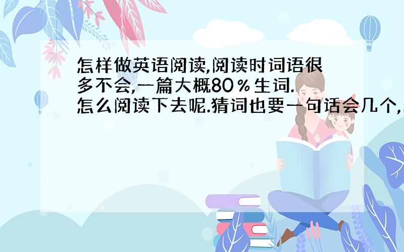 怎样做英语阅读,阅读时词语很多不会,一篇大概80％生词.怎么阅读下去呢.猜词也要一句话会几个,问题是有些整句都不知道是什