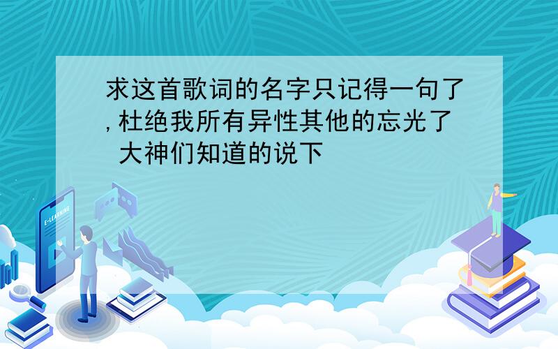 求这首歌词的名字只记得一句了,杜绝我所有异性其他的忘光了 大神们知道的说下