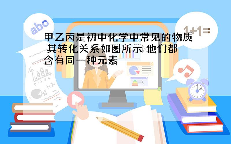 甲乙丙是初中化学中常见的物质 其转化关系如图所示 他们都含有同一种元素