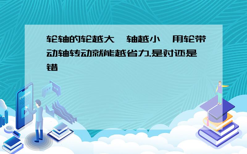 轮轴的轮越大,轴越小,用轮带动轴转动就能越省力.是对还是错