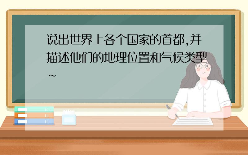 说出世界上各个国家的首都,并描述他们的地理位置和气候类型~