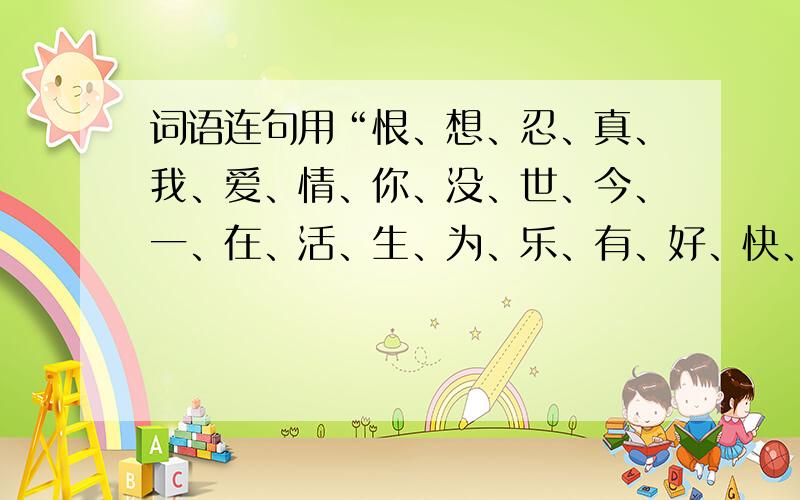 词语连句用“恨、想、忍、真、我、爱、情、你、没、世、今、一、在、活、生、为、乐、有、好、快、过、不”连成一句浪漫的话.