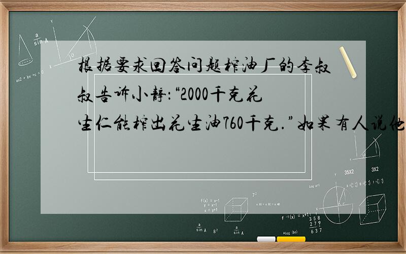 根据要求回答问题榨油厂的李叔叔告诉小静：“2000千克花生仁能榨出花生油760千克.”如果有人说他用这种花生5000千克