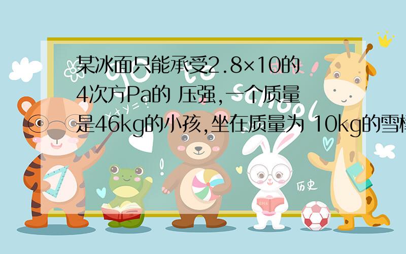 某冰面只能承受2.8×10的4次方Pa的 压强,一个质量是46kg的小孩,坐在质量为 10kg的雪橇