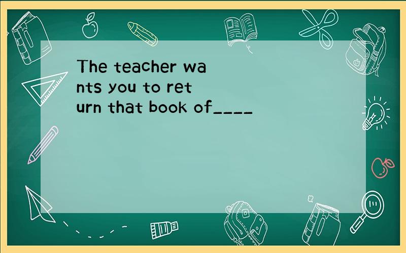 The teacher wants you to return that book of____