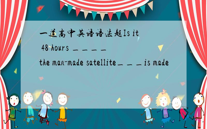 一道高中英语语法题Is it 48 hours ____the man-made satellite___is made