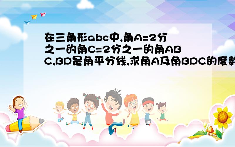 在三角形abc中,角A=2分之一的角C=2分之一的角ABC,BD是角平分线,求角A及角BDC的度数