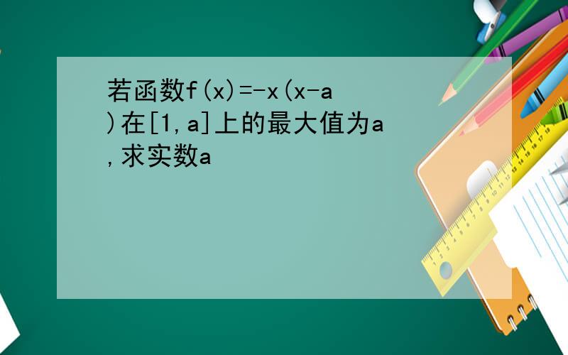 若函数f(x)=-x(x-a)在[1,a]上的最大值为a,求实数a