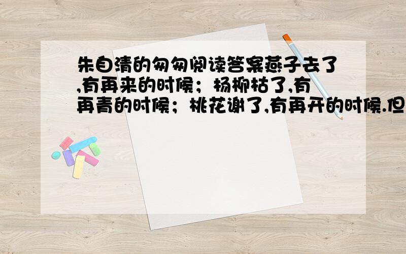 朱自清的匆匆阅读答案燕子去了,有再来的时候；杨柳枯了,有再青的时候；桃花谢了,有再开的时候.但是,聪明的,我们的日子为什