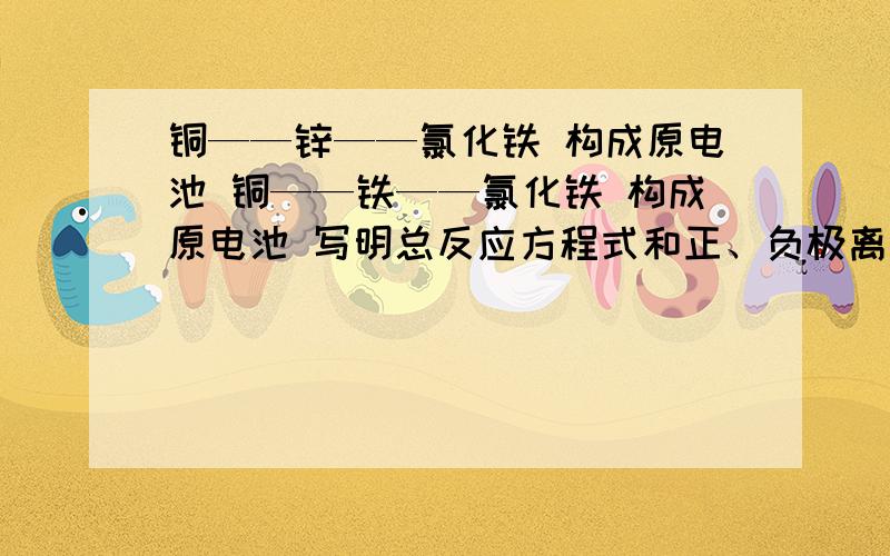 铜——锌——氯化铁 构成原电池 铜——铁——氯化铁 构成原电池 写明总反应方程式和正、负极离子反应式