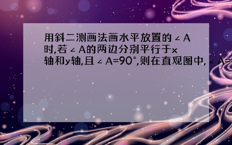 用斜二测画法画水平放置的∠A时,若∠A的两边分别平行于x轴和y轴,且∠A=90°,则在直观图中,∠A=45°.