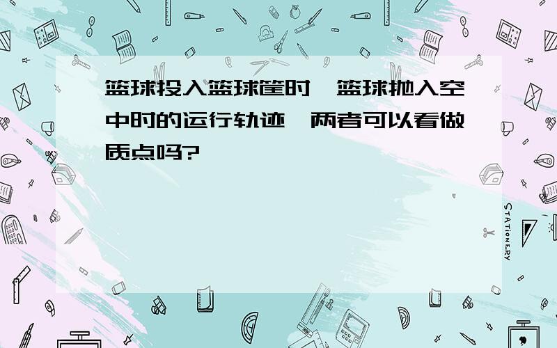 篮球投入篮球筐时,篮球抛入空中时的运行轨迹,两者可以看做质点吗?