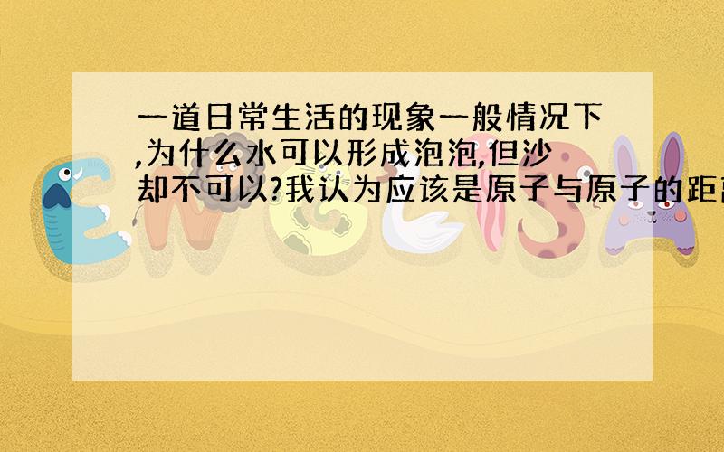 一道日常生活的现象一般情况下,为什么水可以形成泡泡,但沙却不可以?我认为应该是原子与原子的距离关系,不过不知道是不是,我