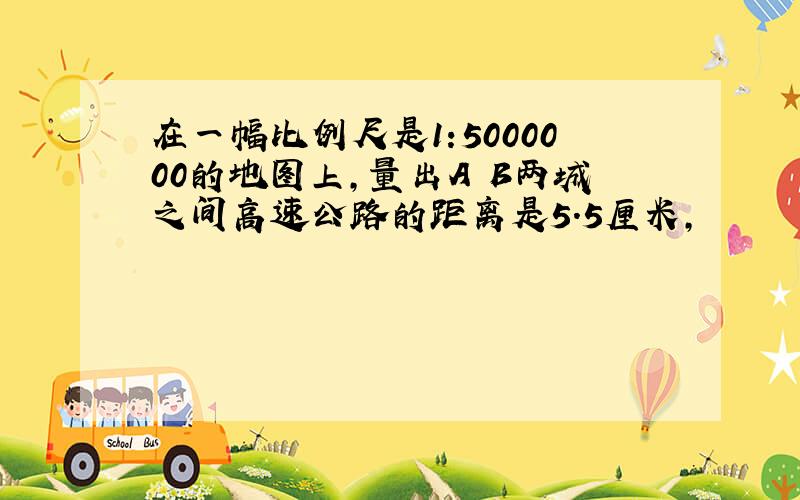 在一幅比例尺是1:5000000的地图上,量出A B两城之间高速公路的距离是5.5厘米,