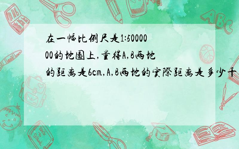 在一幅比例尺是1:5000000的地图上,量得A,B两地的距离是6cm,A,B两地的实际距离是多少千米