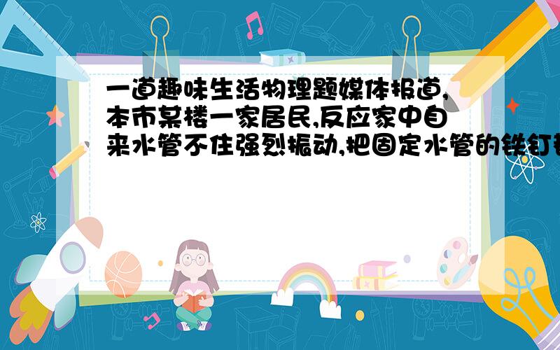 一道趣味生活物理题媒体报道,本市某楼一家居民,反应家中自来水管不住强烈振动,把固定水管的铁钉都挣脱,且发生强烈的声响,使