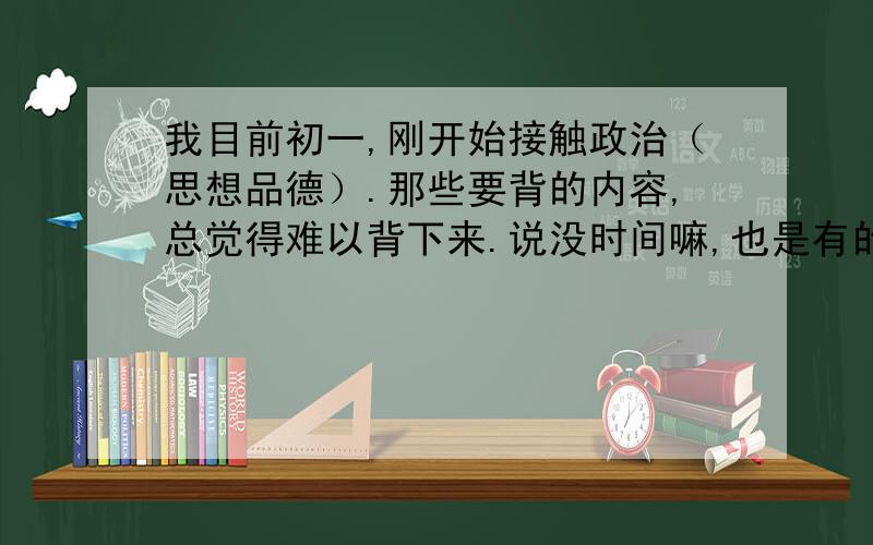 我目前初一,刚开始接触政治（思想品德）.那些要背的内容,总觉得难以背下来.说没时间嘛,也是有的,因为我语文都能背,现在就