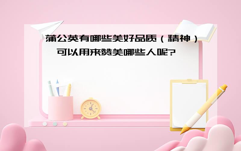 蒲公英有哪些美好品质（精神）,可以用来赞美哪些人呢?