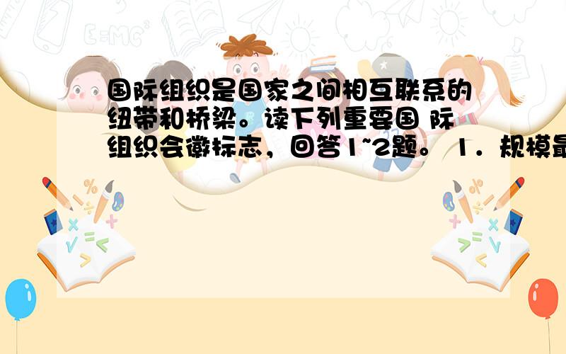 国际组织是国家之间相互联系的纽带和桥梁。读下列重要国 际组织会徽标志，回答1~2题。 1．规模最大、最有影响力的全球性国