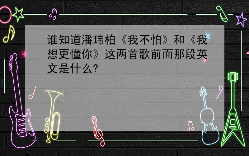 谁知道潘玮柏《我不怕》和《我想更懂你》这两首歌前面那段英文是什么?