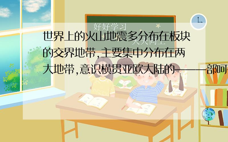 世界上的火山地震多分布在板块的交界地带,主要集中分布在两大地带,意识横贯亚欧大陆的———部呵———部的山脉带,二是———