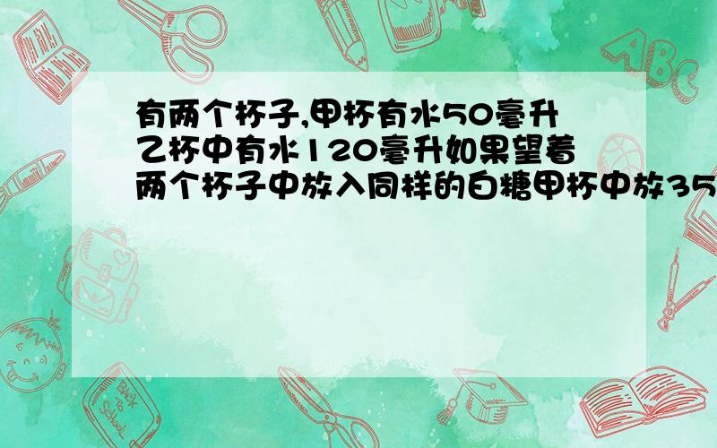 有两个杯子,甲杯有水50毫升乙杯中有水120毫升如果望着两个杯子中放入同样的白糖甲杯中放35克乙杯中