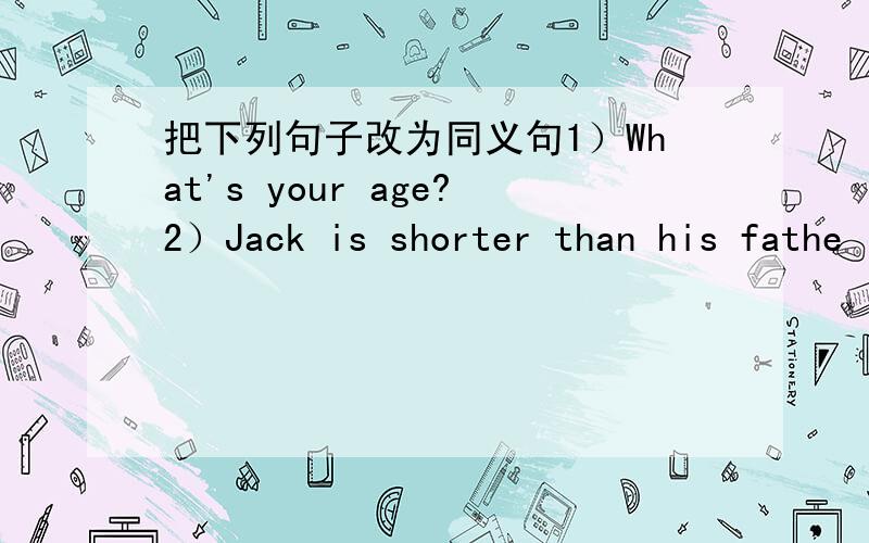 把下列句子改为同义句1）What's your age?2）Jack is shorter than his fathe