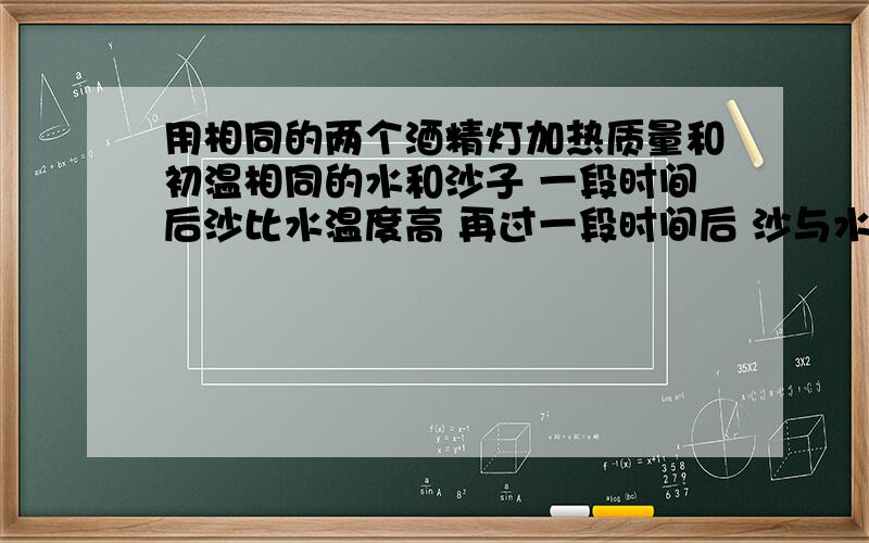 用相同的两个酒精灯加热质量和初温相同的水和沙子 一段时间后沙比水温度高 再过一段时间后 沙与水吸收