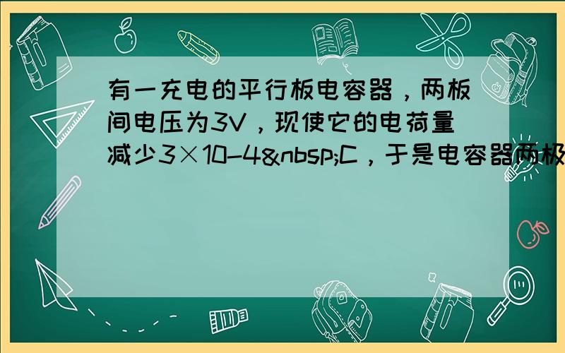 有一充电的平行板电容器，两板间电压为3V，现使它的电荷量减少3×10-4 C，于是电容器两极板间电压降为原来的