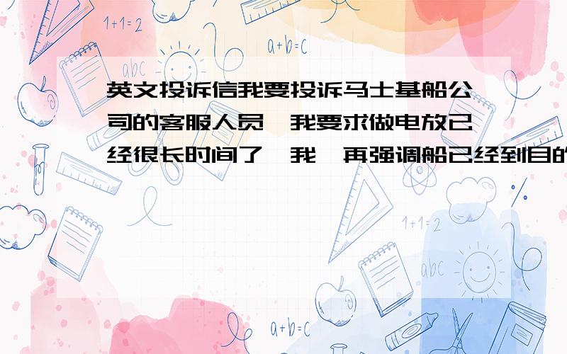 英文投诉信我要投诉马士基船公司的客服人员,我要求做电放已经很长时间了,我一再强调船已经到目的港了,我的客人非常着急要做电