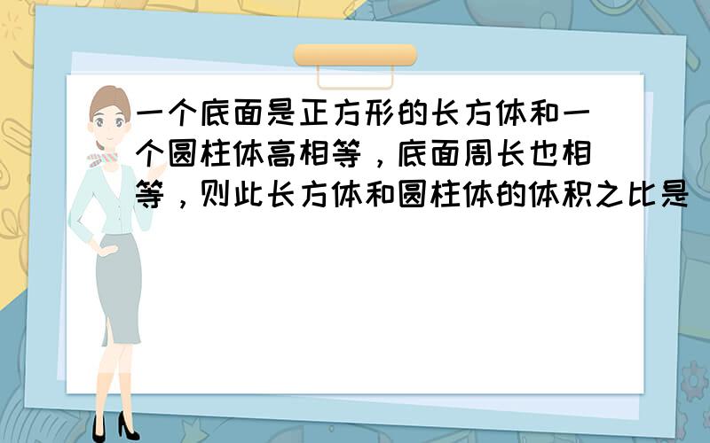 一个底面是正方形的长方体和一个圆柱体高相等，底面周长也相等，则此长方体和圆柱体的体积之比是（　　）