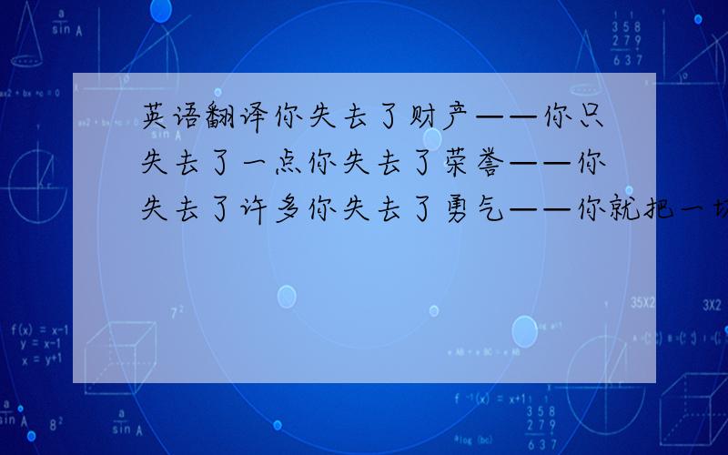 英语翻译你失去了财产——你只失去了一点你失去了荣誉——你失去了许多你失去了勇气——你就把一切都失掉了!怎么翻译.