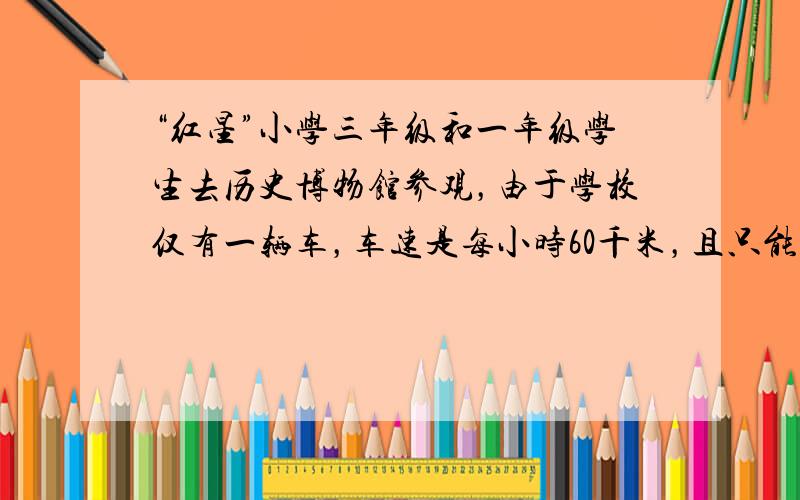 “红星”小学三年级和一年级学生去历史博物馆参观，由于学校仅有一辆车，车速是每小时60千米，且只能坐一个年级的学生．已知三